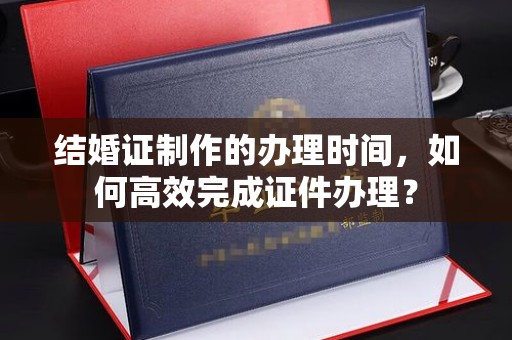 柏乡结婚证制作的办理时间，如何高效完成证件办理？